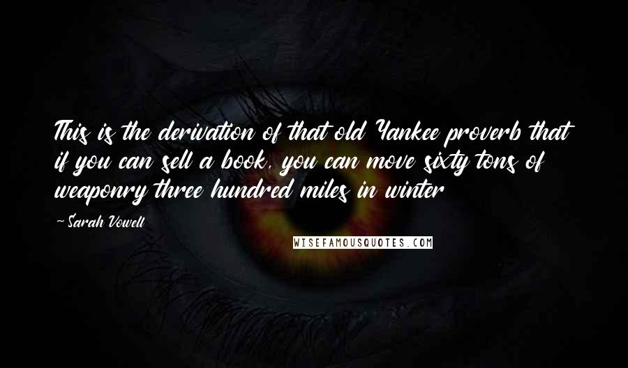 Sarah Vowell Quotes: This is the derivation of that old Yankee proverb that if you can sell a book, you can move sixty tons of weaponry three hundred miles in winter