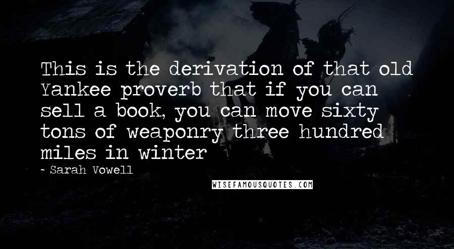 Sarah Vowell Quotes: This is the derivation of that old Yankee proverb that if you can sell a book, you can move sixty tons of weaponry three hundred miles in winter