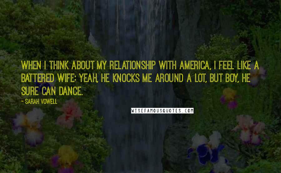 Sarah Vowell Quotes: When I think about my relationship with America, I feel like a battered wife: Yeah, he knocks me around a lot, but boy, he sure can dance.