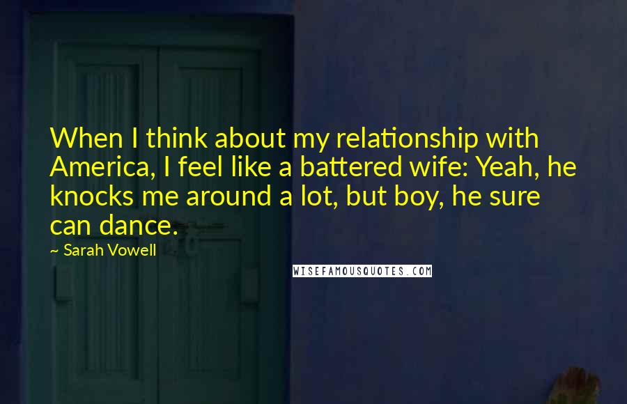 Sarah Vowell Quotes: When I think about my relationship with America, I feel like a battered wife: Yeah, he knocks me around a lot, but boy, he sure can dance.