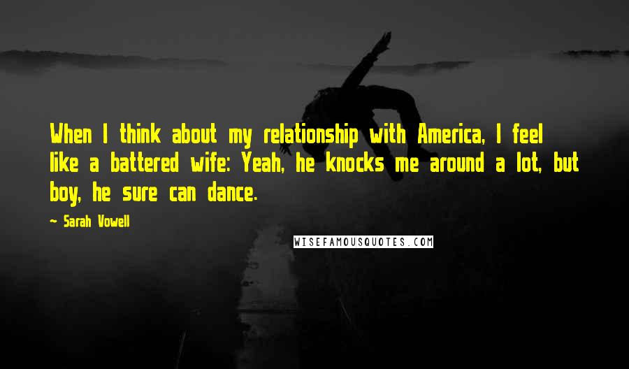 Sarah Vowell Quotes: When I think about my relationship with America, I feel like a battered wife: Yeah, he knocks me around a lot, but boy, he sure can dance.