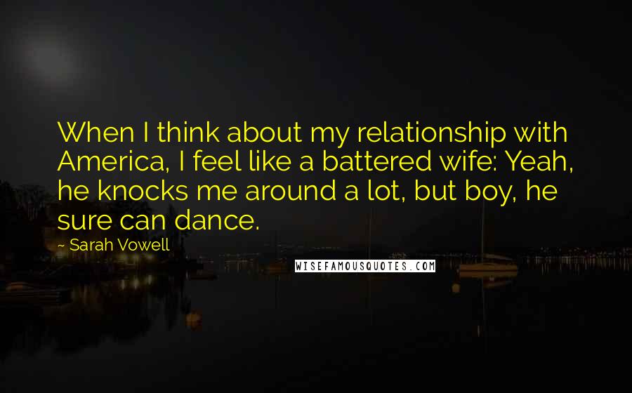 Sarah Vowell Quotes: When I think about my relationship with America, I feel like a battered wife: Yeah, he knocks me around a lot, but boy, he sure can dance.