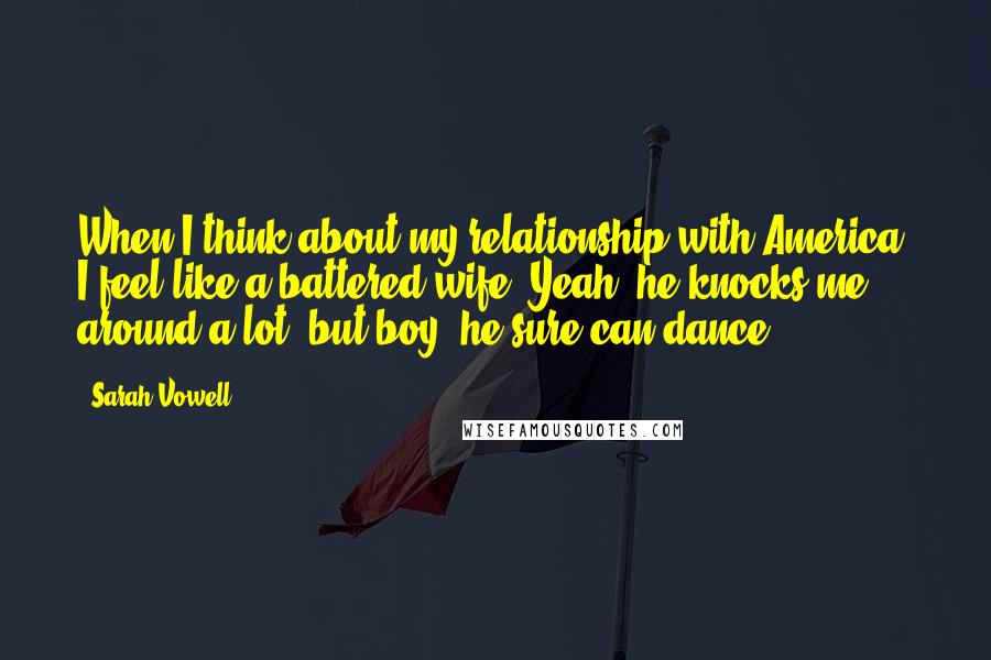 Sarah Vowell Quotes: When I think about my relationship with America, I feel like a battered wife: Yeah, he knocks me around a lot, but boy, he sure can dance.