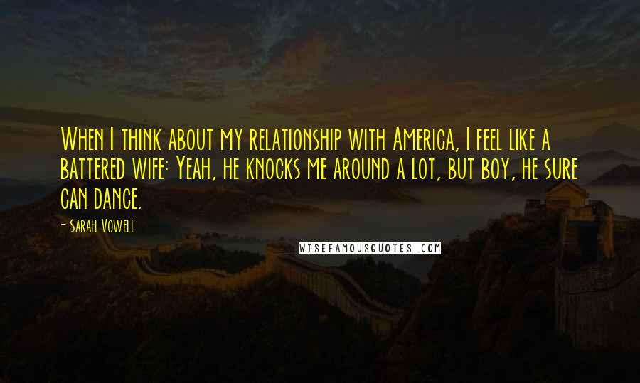 Sarah Vowell Quotes: When I think about my relationship with America, I feel like a battered wife: Yeah, he knocks me around a lot, but boy, he sure can dance.