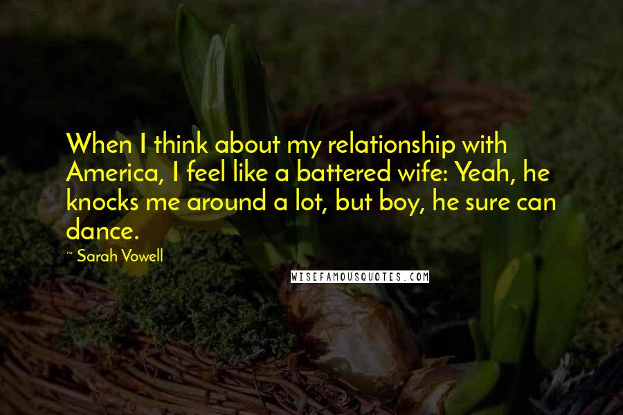 Sarah Vowell Quotes: When I think about my relationship with America, I feel like a battered wife: Yeah, he knocks me around a lot, but boy, he sure can dance.