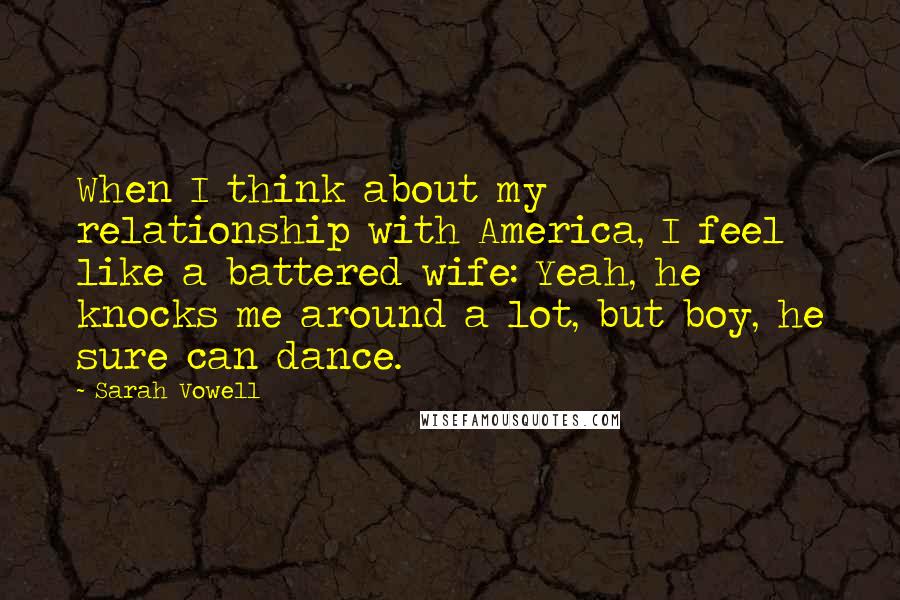 Sarah Vowell Quotes: When I think about my relationship with America, I feel like a battered wife: Yeah, he knocks me around a lot, but boy, he sure can dance.