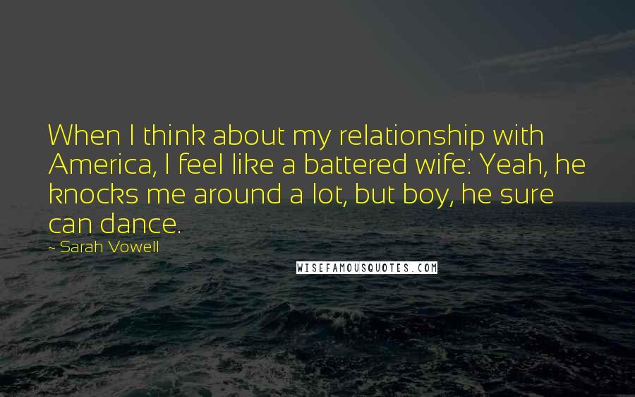 Sarah Vowell Quotes: When I think about my relationship with America, I feel like a battered wife: Yeah, he knocks me around a lot, but boy, he sure can dance.