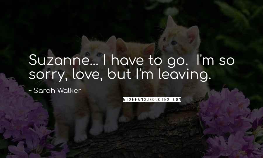Sarah Walker Quotes: Suzanne... I have to go. I'm so sorry, love, but I'm leaving.