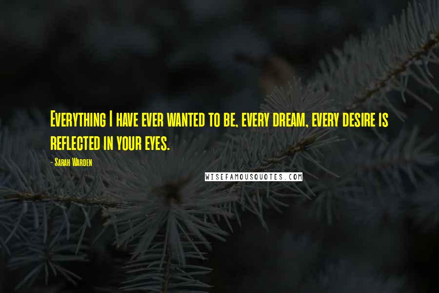 Sarah Warden Quotes: Everything I have ever wanted to be, every dream, every desire is reflected in your eyes.