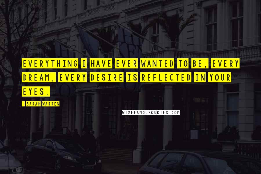 Sarah Warden Quotes: Everything I have ever wanted to be, every dream, every desire is reflected in your eyes.