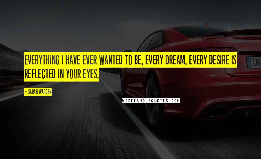 Sarah Warden Quotes: Everything I have ever wanted to be, every dream, every desire is reflected in your eyes.