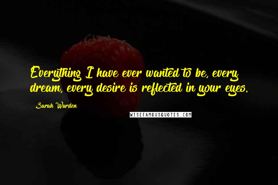 Sarah Warden Quotes: Everything I have ever wanted to be, every dream, every desire is reflected in your eyes.