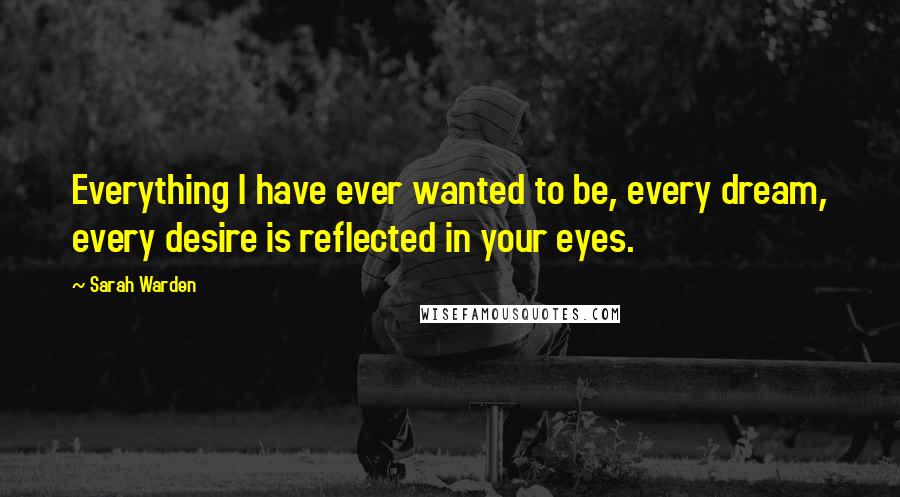 Sarah Warden Quotes: Everything I have ever wanted to be, every dream, every desire is reflected in your eyes.