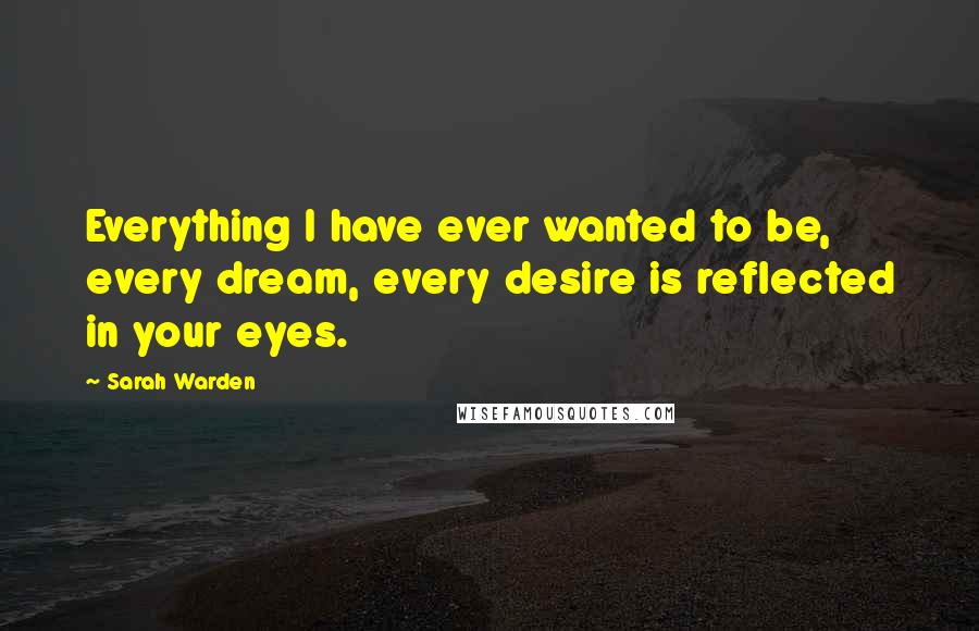 Sarah Warden Quotes: Everything I have ever wanted to be, every dream, every desire is reflected in your eyes.