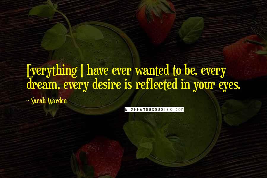Sarah Warden Quotes: Everything I have ever wanted to be, every dream, every desire is reflected in your eyes.
