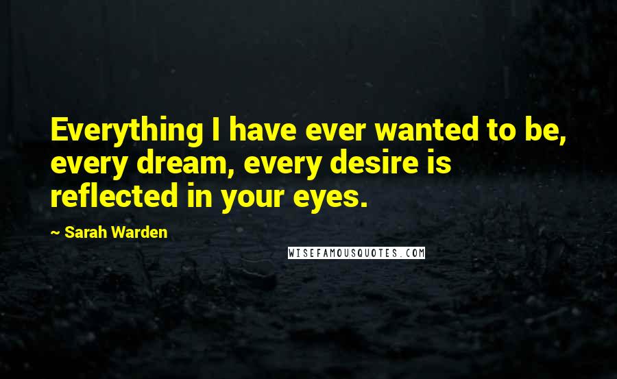 Sarah Warden Quotes: Everything I have ever wanted to be, every dream, every desire is reflected in your eyes.