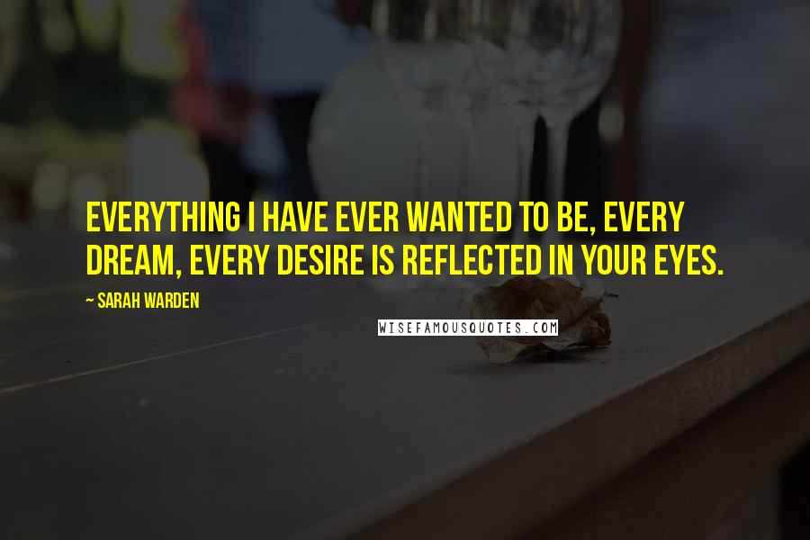 Sarah Warden Quotes: Everything I have ever wanted to be, every dream, every desire is reflected in your eyes.