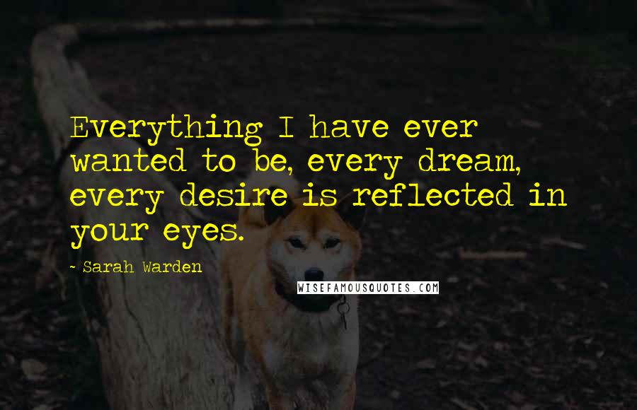 Sarah Warden Quotes: Everything I have ever wanted to be, every dream, every desire is reflected in your eyes.