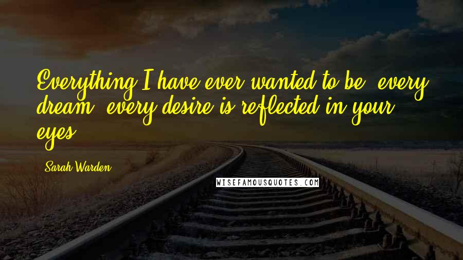 Sarah Warden Quotes: Everything I have ever wanted to be, every dream, every desire is reflected in your eyes.