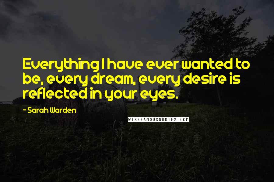 Sarah Warden Quotes: Everything I have ever wanted to be, every dream, every desire is reflected in your eyes.