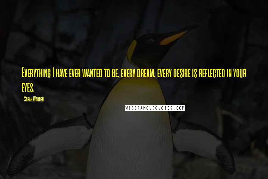 Sarah Warden Quotes: Everything I have ever wanted to be, every dream, every desire is reflected in your eyes.