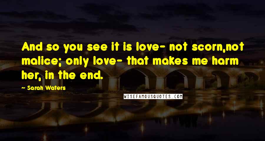 Sarah Waters Quotes: And so you see it is love- not scorn,not malice; only love- that makes me harm her, in the end.