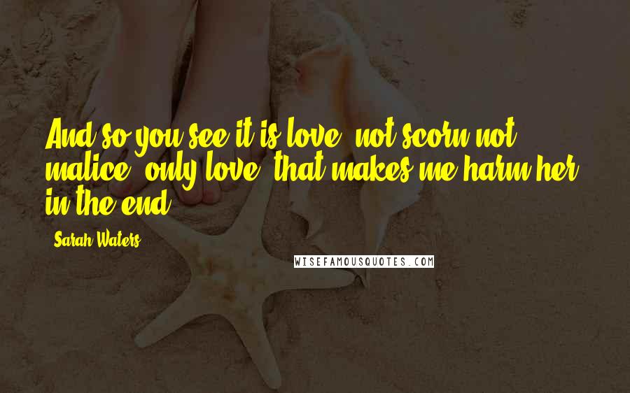 Sarah Waters Quotes: And so you see it is love- not scorn,not malice; only love- that makes me harm her, in the end.