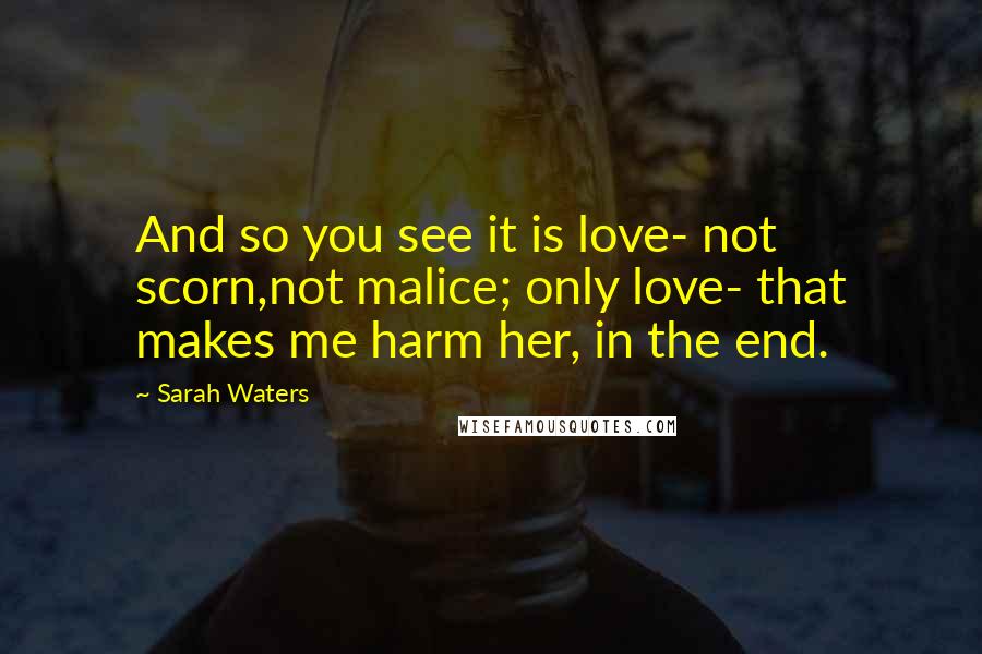 Sarah Waters Quotes: And so you see it is love- not scorn,not malice; only love- that makes me harm her, in the end.