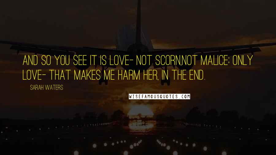 Sarah Waters Quotes: And so you see it is love- not scorn,not malice; only love- that makes me harm her, in the end.