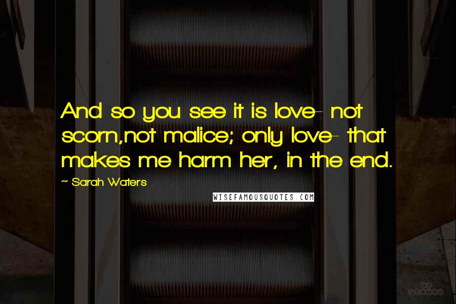 Sarah Waters Quotes: And so you see it is love- not scorn,not malice; only love- that makes me harm her, in the end.