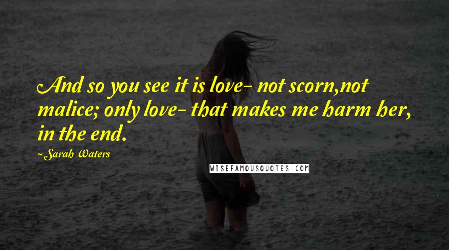 Sarah Waters Quotes: And so you see it is love- not scorn,not malice; only love- that makes me harm her, in the end.