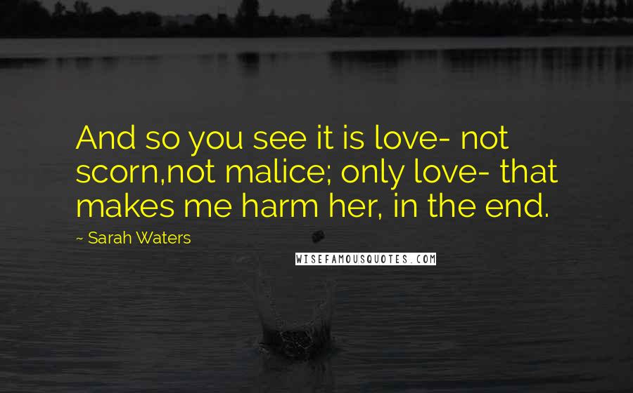 Sarah Waters Quotes: And so you see it is love- not scorn,not malice; only love- that makes me harm her, in the end.