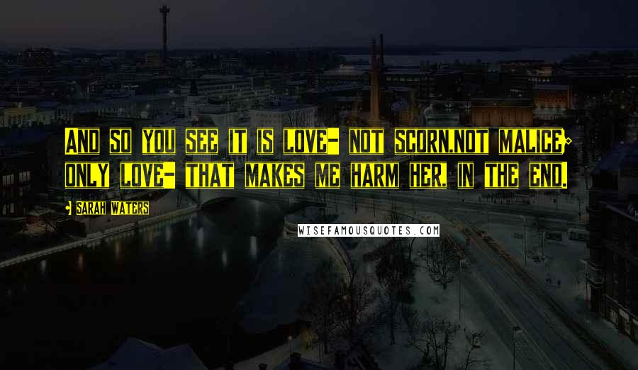 Sarah Waters Quotes: And so you see it is love- not scorn,not malice; only love- that makes me harm her, in the end.