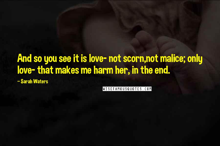 Sarah Waters Quotes: And so you see it is love- not scorn,not malice; only love- that makes me harm her, in the end.