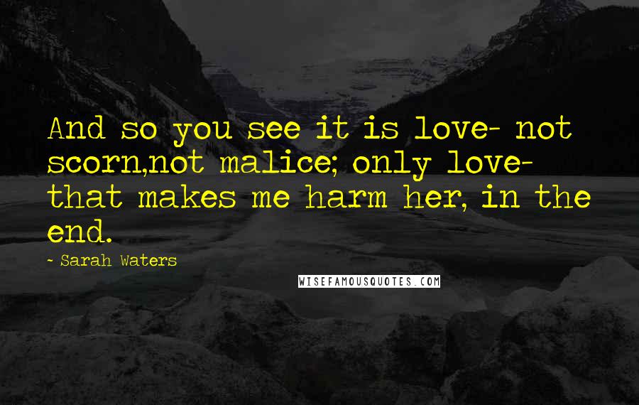 Sarah Waters Quotes: And so you see it is love- not scorn,not malice; only love- that makes me harm her, in the end.