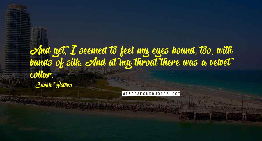 Sarah Waters Quotes: And yet, I seemed to feel my eyes bound, too, with bands of silk. And at my throat there was a velvet collar.