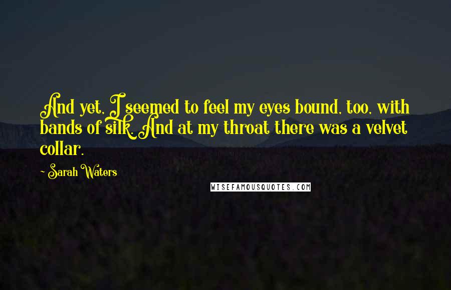 Sarah Waters Quotes: And yet, I seemed to feel my eyes bound, too, with bands of silk. And at my throat there was a velvet collar.