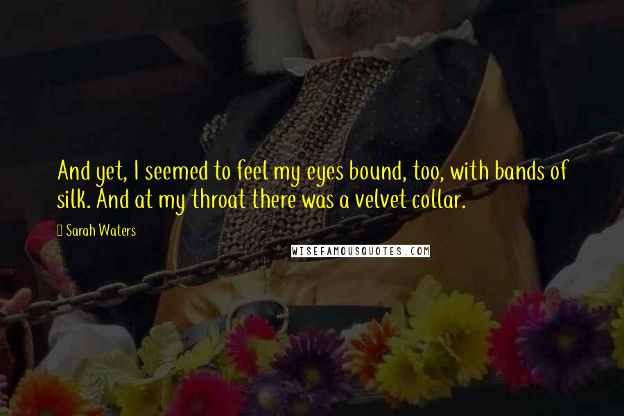 Sarah Waters Quotes: And yet, I seemed to feel my eyes bound, too, with bands of silk. And at my throat there was a velvet collar.