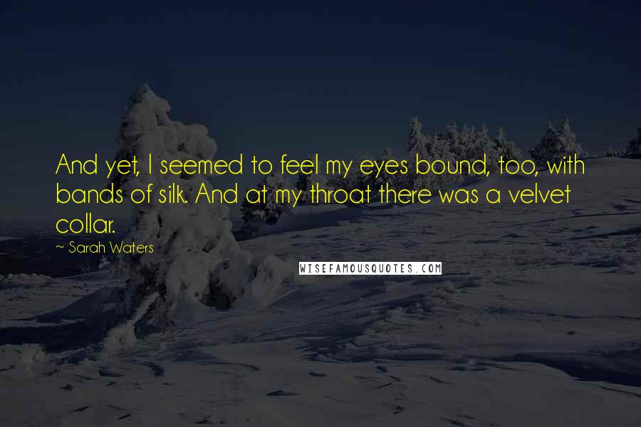 Sarah Waters Quotes: And yet, I seemed to feel my eyes bound, too, with bands of silk. And at my throat there was a velvet collar.