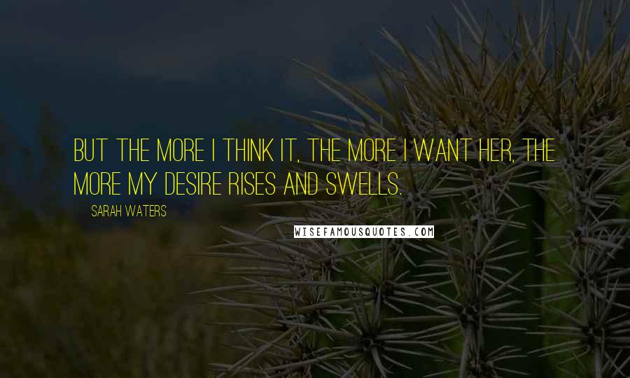 Sarah Waters Quotes: But the more I think it, the more I want her, the more my desire rises and swells.