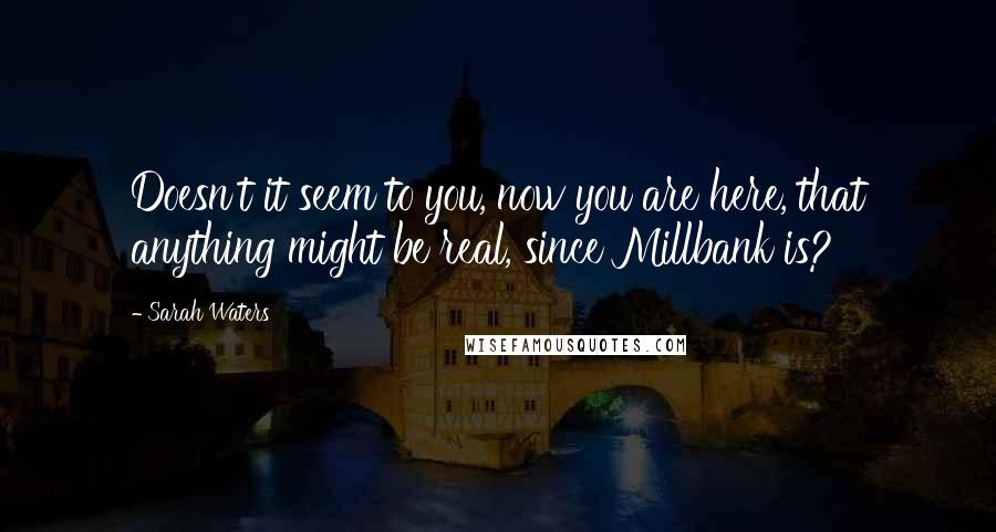 Sarah Waters Quotes: Doesn't it seem to you, now you are here, that anything might be real, since Millbank is?