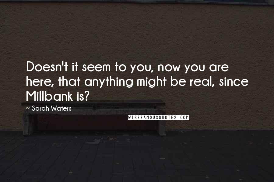 Sarah Waters Quotes: Doesn't it seem to you, now you are here, that anything might be real, since Millbank is?