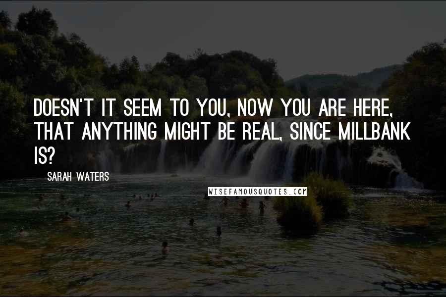 Sarah Waters Quotes: Doesn't it seem to you, now you are here, that anything might be real, since Millbank is?