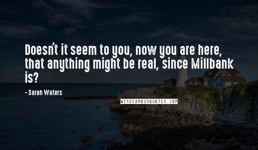 Sarah Waters Quotes: Doesn't it seem to you, now you are here, that anything might be real, since Millbank is?