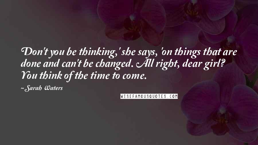 Sarah Waters Quotes: Don't you be thinking,' she says, 'on things that are done and can't be changed. All right, dear girl? You think of the time to come.