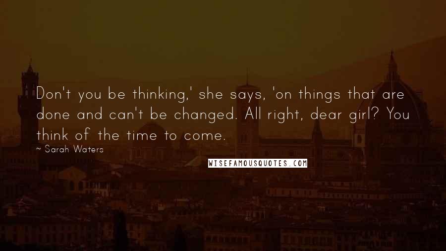 Sarah Waters Quotes: Don't you be thinking,' she says, 'on things that are done and can't be changed. All right, dear girl? You think of the time to come.