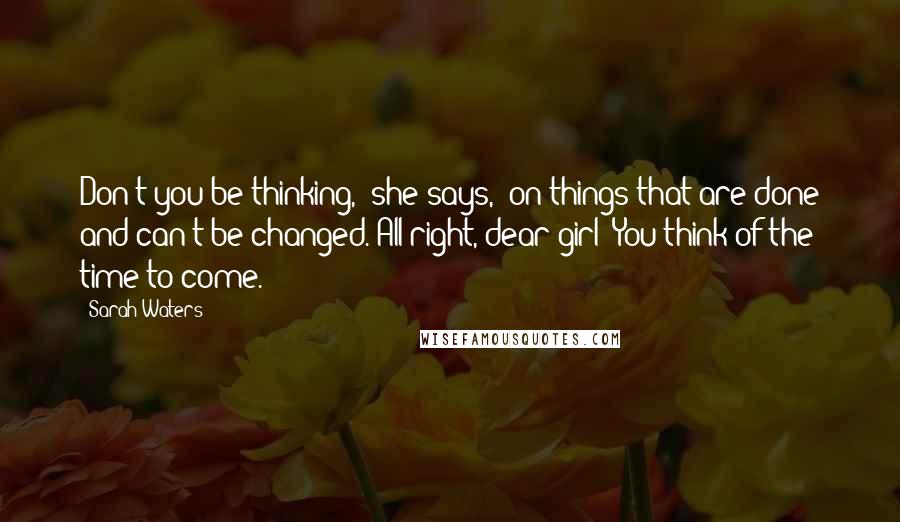 Sarah Waters Quotes: Don't you be thinking,' she says, 'on things that are done and can't be changed. All right, dear girl? You think of the time to come.