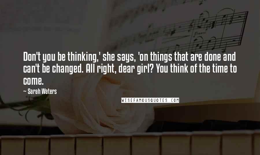 Sarah Waters Quotes: Don't you be thinking,' she says, 'on things that are done and can't be changed. All right, dear girl? You think of the time to come.