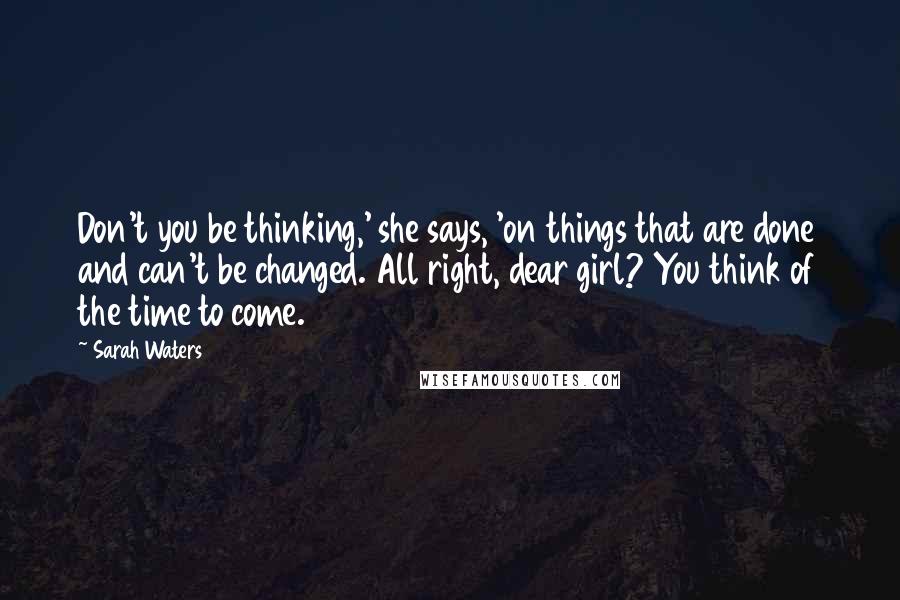 Sarah Waters Quotes: Don't you be thinking,' she says, 'on things that are done and can't be changed. All right, dear girl? You think of the time to come.