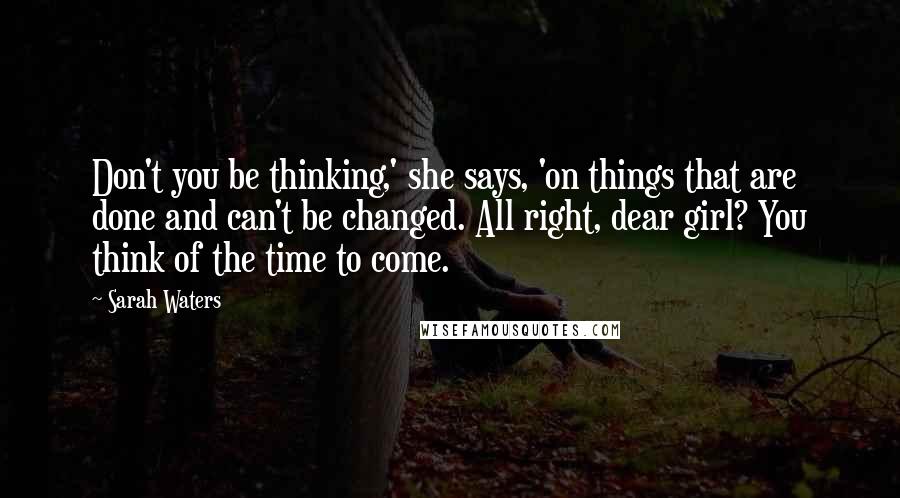 Sarah Waters Quotes: Don't you be thinking,' she says, 'on things that are done and can't be changed. All right, dear girl? You think of the time to come.